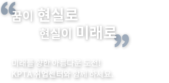 꿈이 현실로 현실이 미래로, 미래를 향한 아름다운 도전! KPTA 취업센터와 함께 하세요.